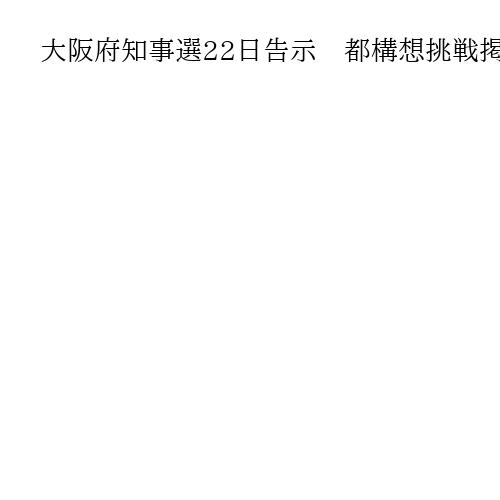 大阪府知事選22日告示　都構想挑戦掲げ　他党「維新の独り相撲」「対抗馬潰し」と批判