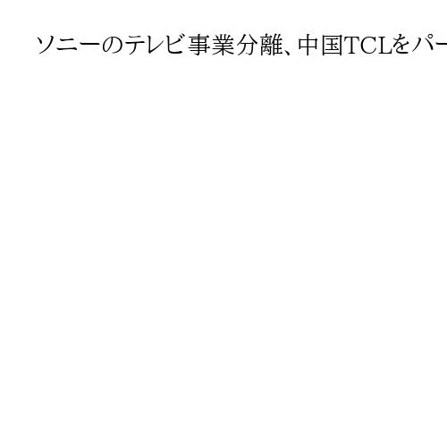 ソニーのテレビ事業分離、中国TCLをパートナーに選んだ必然性　「BRAVIA」の価値
