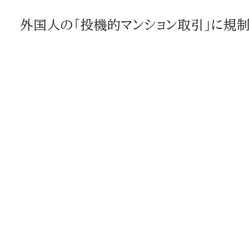 外国人の「投機的マンション取引」に規制検討　自民と維新が首相に提言　ビザ発給数調整も