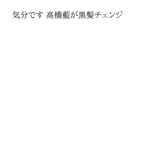 気分です 高橋藍が黒髪チェンジ