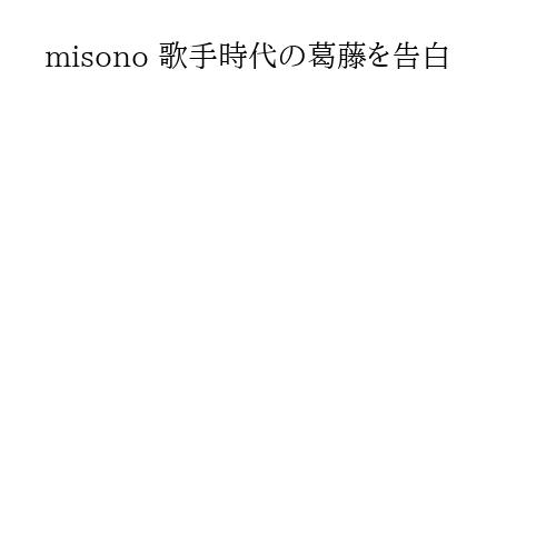 misono 歌手時代の葛藤を告白