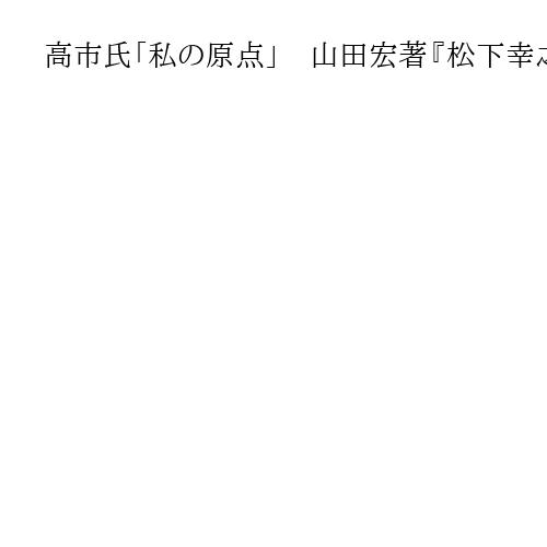 高市氏「私の原点」　山田宏著『松下幸之助が教えてくれた　日本復活のために大切なこと』…