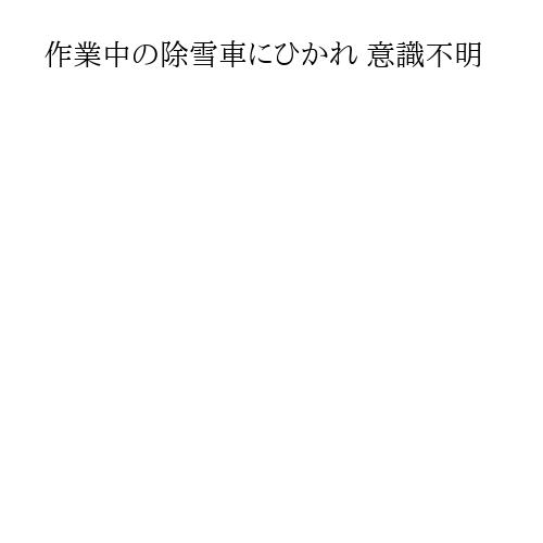 作業中の除雪車にひかれ 意識不明