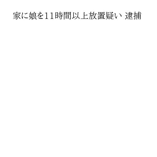 家に娘を11時間以上放置疑い 逮捕