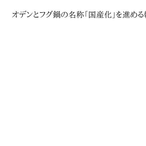 オデンとフグ鍋の名称「国産化」を進める韓国　日本のイメージ消そうと躍起