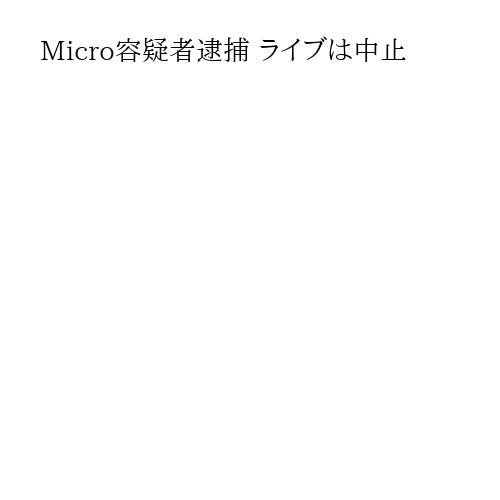 Micro容疑者逮捕 ライブは中止