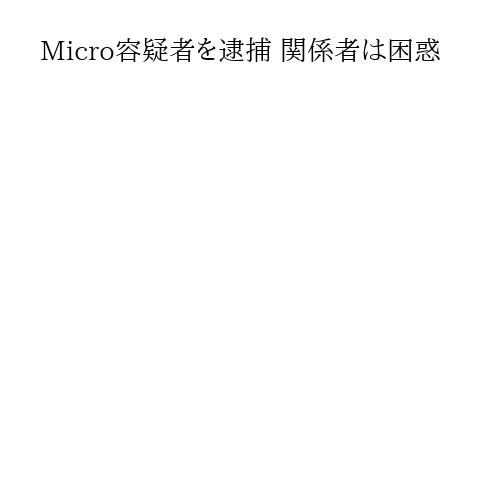 Micro容疑者を逮捕 関係者は困惑