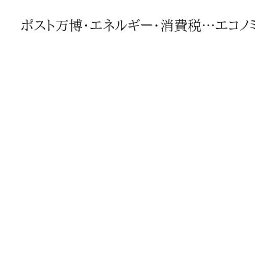 ポスト万博・エネルギー・消費税…エコノミスト3人が読み解く　有権者は何に注目すべきか