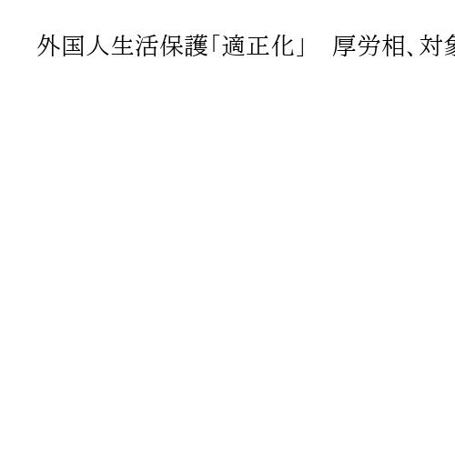 外国人生活保護「適正化」　厚労相、対象縮小含め検討　「まずは実態把握」