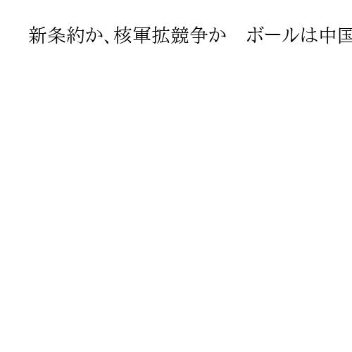 新条約か、核軍拡競争か　ボールは中国に投げられた　新戦略兵器削減条約が失効