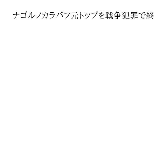 ナゴルノカラバフ元トップを戦争犯罪で終身刑に　アゼルバイジャン軍事裁判所