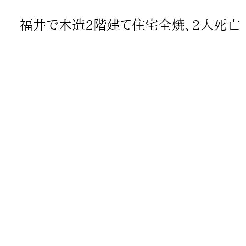 福井で木造2階建て住宅全焼、2人死亡　住人男女と連絡取れず　警察が身元確認進める