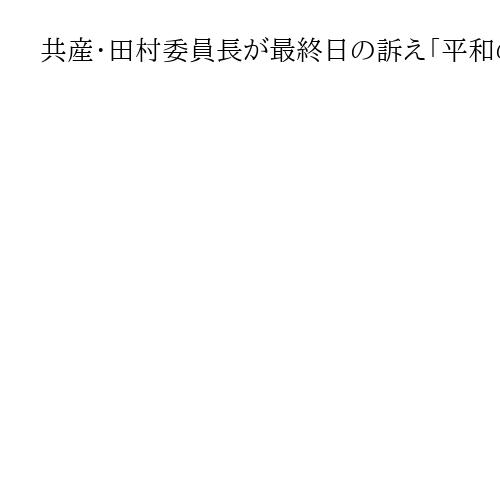 共産・田村委員長が最終日の訴え「平和の方向へ流れを変える」