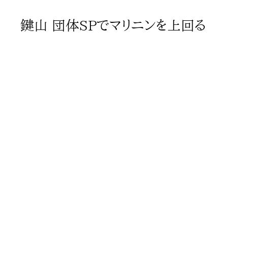 鍵山 団体SPでマリニンを上回る