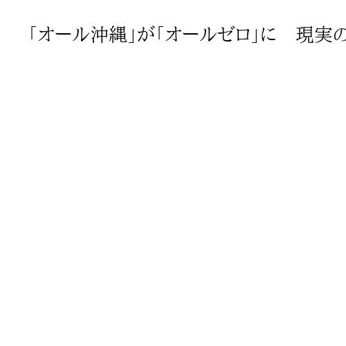 「オール沖縄」が「オールゼロ」に　現実の課題に向き合ってこなかった政治勢力の末路
