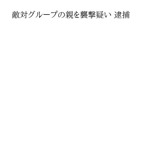 敵対グループの親を襲撃疑い 逮捕