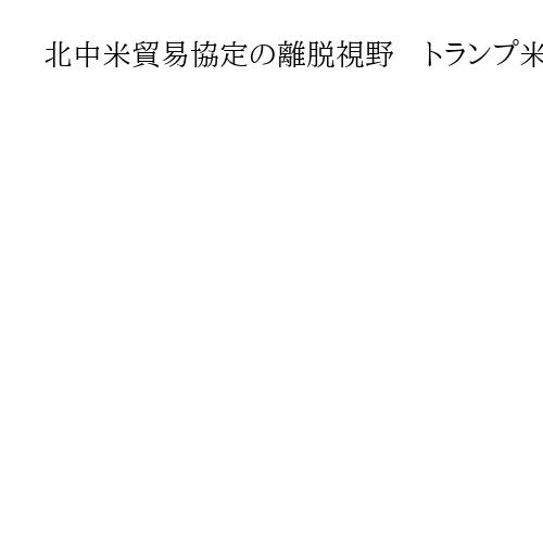 北中米貿易協定の離脱視野　トランプ米大統領、非公式に検討か　日本打撃恐れ　米報道