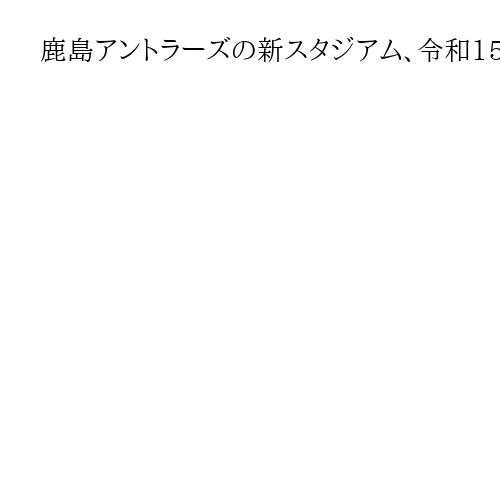鹿島アントラーズの新スタジアム、令和15年夏に開業へ　ホーム東側の隣接地に建設