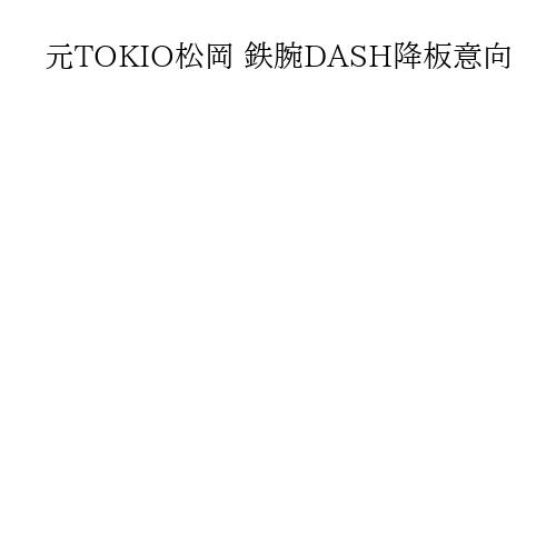 元TOKIO松岡 鉄腕DASH降板意向