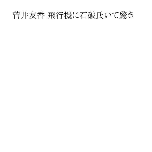 菅井友香 飛行機に石破氏いて驚き