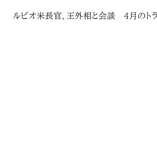 ルビオ米長官、王外相と会談　4月のトランプ氏訪中で地ならしか　対面は昨年7月以来