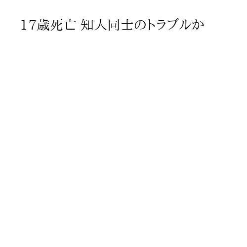 17歳死亡 知人同士のトラブルか