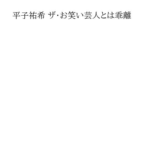 平子祐希 ザ・お笑い芸人とは乖離