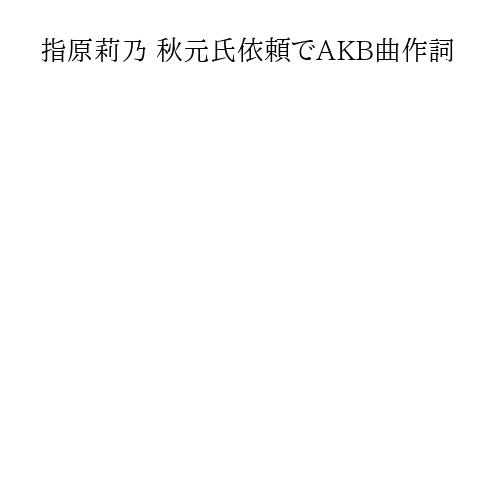 指原莉乃 秋元氏依頼でAKB曲作詞