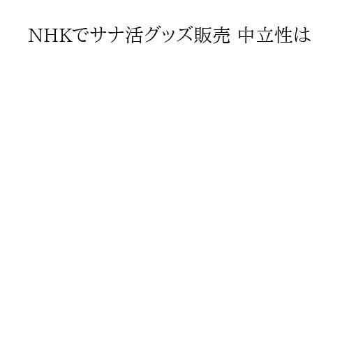 NHKでサナ活グッズ販売 中立性は