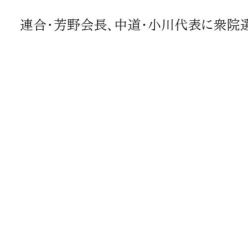 連合・芳野会長、中道・小川代表に衆院選の比例戦略見直し要求　「しっかり総括して」