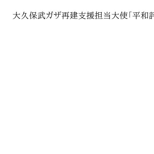 大久保武ガザ再建支援担当大使「平和評議会」　オブザーバー出席　外務省発表