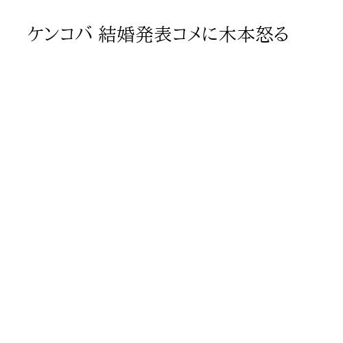 ケンコバ 結婚発表コメに木本怒る