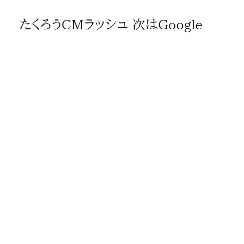たくろうCMラッシュ 次はGoogle