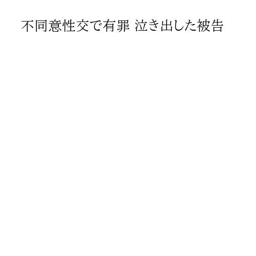 不同意性交で有罪 泣き出した被告