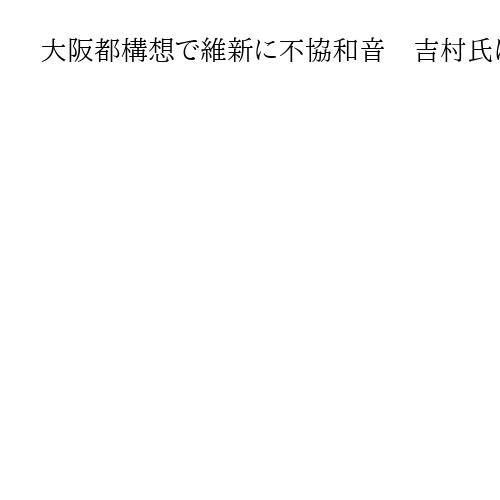 大阪都構想で維新に不協和音　吉村氏は前のめり　市議団「民意無視、設計図づくりできぬ」