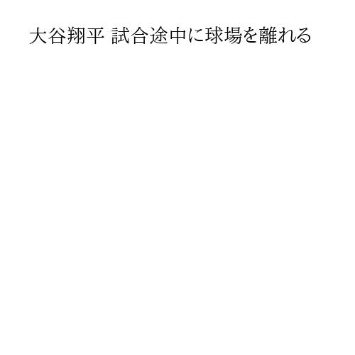 大谷翔平 試合途中に球場を離れる