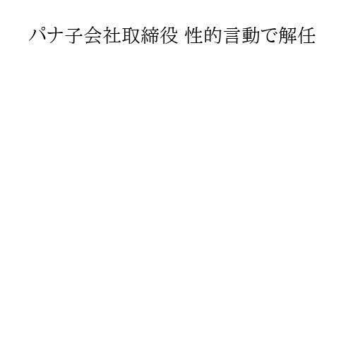 パナ子会社取締役 性的言動で解任