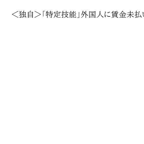 ＜独自＞「特定技能」外国人に賃金未払い、「技人国」も認めず　派遣先の実態調査も強化へ