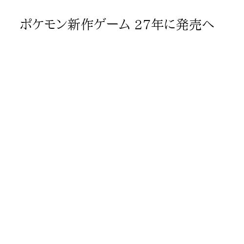 ポケモン新作ゲーム 27年に発売へ