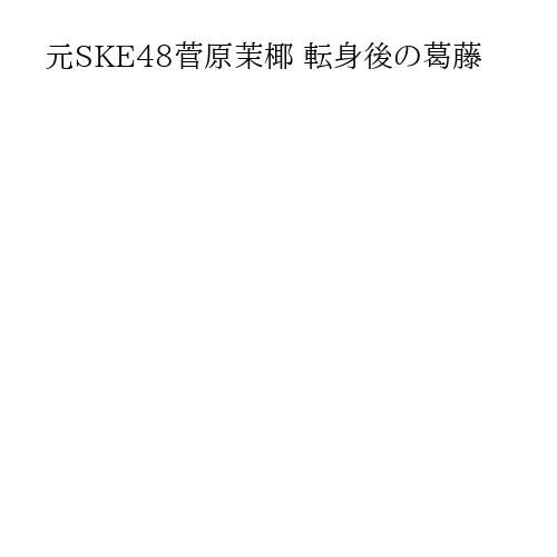 元SKE48菅原茉椰 転身後の葛藤