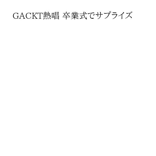 GACKT熱唱 卒業式でサプライズ