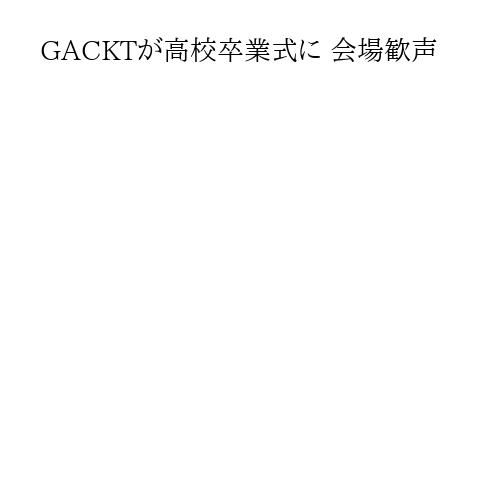 GACKTが高校卒業式に 会場歓声