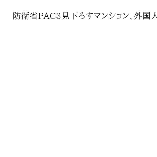 防衛省PAC3見下ろすマンション、外国人の手に「常に見られ」重要土地取得、中国系集中