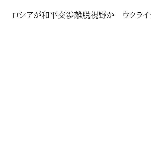 ロシアが和平交渉離脱視野か　ウクライナが領土問題で譲歩せぬ場合に　次回協議が試金石
