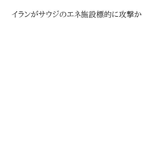 イランがサウジのエネ施設標的に攻撃か　地域混乱狙う　カタールのLNG生産止まる