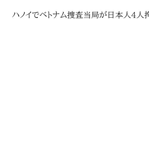 ハノイでベトナム捜査当局が日本人4人拘束　特殊詐欺関与か、中国人3人も