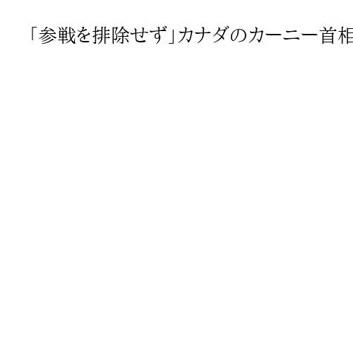 「参戦を排除せず」カナダのカーニー首相　イラン軍事衝突の広域化で、同盟国を守るため