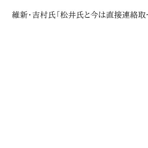 維新・吉村氏「松井氏と今は直接連絡取っていない」　大阪都構想めぐり「考え方違う」とも