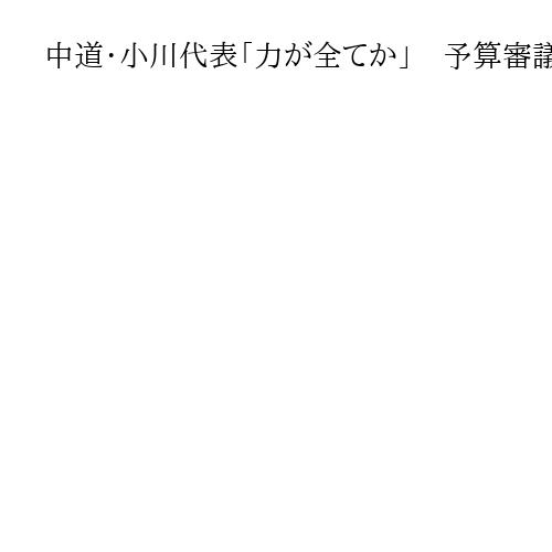 中道・小川代表「力が全てか」　予算審議で批判強める野党、強気与党13日衆院通過譲らず