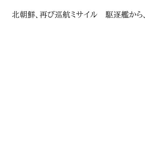 北朝鮮、再び巡航ミサイル　駆逐艦から、米韓に対抗か